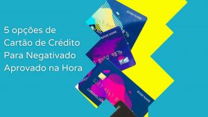 5 opções de Cartão de Crédito Para Negativado Aprovado na Hora